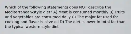 Which of the following statements does NOT describe the Mediterranean-style diet? A) Meat is consumed monthly B) Fruits and vegetables are consumed daily C) The major fat used for cooking and flavor is olive oil D) The diet is lower in total fat than the typical western-style diet