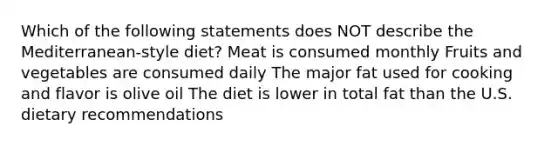 Which of the following statements does NOT describe the Mediterranean-style diet? Meat is consumed monthly Fruits and vegetables are consumed daily The major fat used for cooking and flavor is olive oil The diet is lower in total fat than the U.S. dietary recommendations