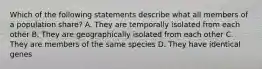 Which of the following statements describe what all members of a population share? A. They are temporally isolated from each other B. They are geographically isolated from each other C. They are members of the same species D. They have identical genes