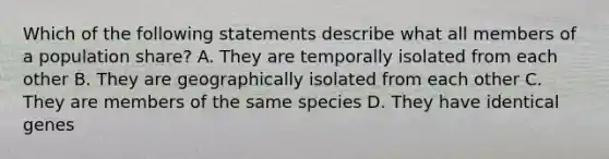 Which of the following statements describe what all members of a population share? A. They are temporally isolated from each other B. They are geographically isolated from each other C. They are members of the same species D. They have identical genes