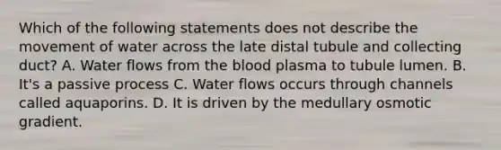 Which of the following statements does not describe the movement of water across the late distal tubule and collecting duct? A. Water flows from the blood plasma to tubule lumen. B. It's a passive process C. Water flows occurs through channels called aquaporins. D. It is driven by the medullary osmotic gradient.