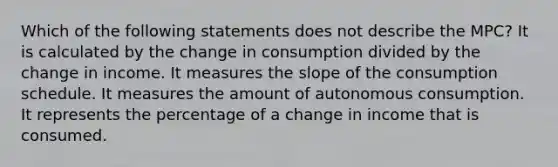 Which of the following statements does not describe the MPC? It is calculated by the change in consumption divided by the change in income. It measures the slope of the consumption schedule. It measures the amount of autonomous consumption. It represents the percentage of a change in income that is consumed.