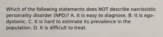 Which of the following statements does NOT describe narcissistic personality disorder (NPD)? A. It is easy to diagnose. B. It is ego-dystonic. C. It is hard to estimate its prevalence in the population. D. It is difficult to treat.