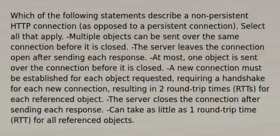 Which of the following statements describe a non-persistent HTTP connection (as opposed to a persistent connection). Select all that apply. -Multiple objects can be sent over the same connection before it is closed. -The server leaves the connection open after sending each response. -At most, one object is sent over the connection before it is closed. -A new connection must be established for each object requested, requiring a handshake for each new connection, resulting in 2 round-trip times (RTTs) for each referenced object. -The server closes the connection after sending each response. -Can take as little as 1 round-trip time (RTT) for all referenced objects.