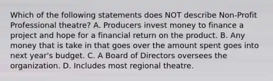 Which of the following statements does NOT describe Non-Profit Professional theatre? A. Producers invest money to finance a project and hope for a financial return on the product. B. Any money that is take in that goes over the amount spent goes into next year's budget. C. A Board of Directors oversees the organization. D. Includes most regional theatre.