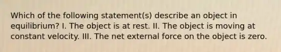 Which of the following statement(s) describe an object in equilibrium? I. The object is at rest. II. The object is moving at constant velocity. III. The net external force on the object is zero.