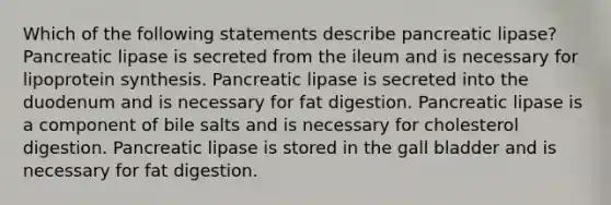 Which of the following statements describe pancreatic lipase? Pancreatic lipase is secreted from the ileum and is necessary for lipoprotein synthesis. Pancreatic lipase is secreted into the duodenum and is necessary for fat digestion. Pancreatic lipase is a component of bile salts and is necessary for cholesterol digestion. Pancreatic lipase is stored in the gall bladder and is necessary for fat digestion.