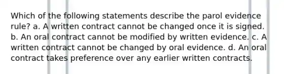 Which of the following statements describe the parol evidence rule? a. A written contract cannot be changed once it is signed. b. An oral contract cannot be modified by written evidence. c. A written contract cannot be changed by oral evidence. d. An oral contract takes preference over any earlier written contracts.