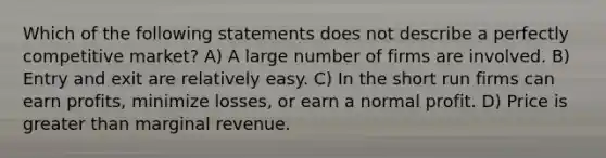 Which of the following statements does not describe a perfectly competitive market? A) A large number of firms are involved. B) Entry and exit are relatively easy. C) In the short run firms can earn profits, minimize losses, or earn a normal profit. D) Price is greater than marginal revenue.