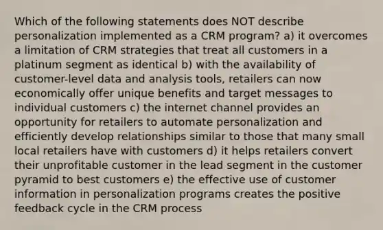 Which of the following statements does NOT describe personalization implemented as a CRM program? a) it overcomes a limitation of CRM strategies that treat all customers in a platinum segment as identical b) with the availability of customer-level data and analysis tools, retailers can now economically offer unique benefits and target messages to individual customers c) the internet channel provides an opportunity for retailers to automate personalization and efficiently develop relationships similar to those that many small local retailers have with customers d) it helps retailers convert their unprofitable customer in the lead segment in the customer pyramid to best customers e) the effective use of customer information in personalization programs creates the positive feedback cycle in the CRM process