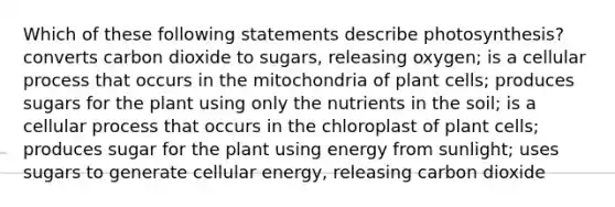 Which of these following statements describe photosynthesis? converts carbon dioxide to sugars, releasing oxygen; is a cellular process that occurs in the mitochondria of plant cells; produces sugars for the plant using only the nutrients in the soil; is a cellular process that occurs in the chloroplast of plant cells; produces sugar for the plant using energy from sunlight; uses sugars to generate cellular energy, releasing carbon dioxide