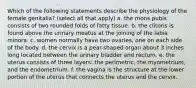 Which of the following statements describe the physiology of the female genitalia? (select all that apply) a. the mons pubis consists of two rounded folds of fatty tissue. b. the clitoris is found above the urinary meatus at the joining of the labia minora. c. women normally have two ovaries, one on each side of the body. d. the cervix is a pear-shaped organ about 3 inches long located between the urinary bladder and rectum. e. the uterus consists of three layers: the perimetric, the myometrium, and the endometrium. f. the vagina is the structure at the lower portion of the uterus that connects the uterus and the cervix.