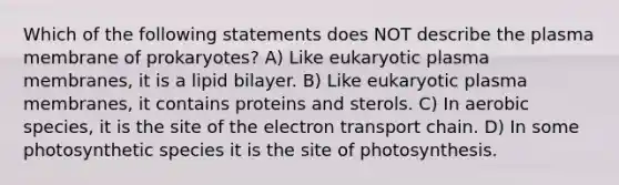 Which of the following statements does NOT describe the plasma membrane of prokaryotes? A) Like eukaryotic plasma membranes, it is a lipid bilayer. B) Like eukaryotic plasma membranes, it contains proteins and sterols. C) In aerobic species, it is the site of the electron transport chain. D) In some photosynthetic species it is the site of photosynthesis.