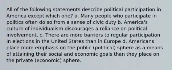 All of the following statements describe political participation in America except which one? a. Many people who participate in politics often do so from a sense of civic duty b. America's culture of individualism discourages a reliance on political involvement. c. There are more barriers to regular participation in elections in the United States than in Europe d. Americans place more emphasis on the public (political) sphere as a means of attaining their social and economic goals than they place on the private (economic) sphere.