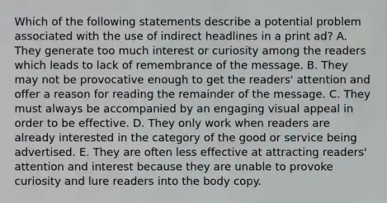 Which of the following statements describe a potential problem associated with the use of indirect headlines in a print ad? A. They generate too much interest or curiosity among the readers which leads to lack of remembrance of the message. B. They may not be provocative enough to get the readers' attention and offer a reason for reading the remainder of the message. C. They must always be accompanied by an engaging visual appeal in order to be effective. D. They only work when readers are already interested in the category of the good or service being advertised. E. They are often less effective at attracting readers' attention and interest because they are unable to provoke curiosity and lure readers into the body copy.