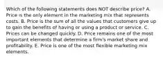 Which of the following statements does NOT describe​ price? A. Price is the only element in the marketing mix that represents costs. B. Price is the sum of all the values that customers give up to gain the benefits of having or using a product or service. C. Prices can be changed quickly. D. Price remains one of the most important elements that determine a​ firm's market share and profitability. E. Price is one of the most flexible marketing mix elements.