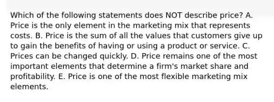 Which of the following statements does NOT describe​ price? A. Price is the only element in the marketing mix that represents costs. B. Price is the sum of all the values that customers give up to gain the benefits of having or using a product or service. C. Prices can be changed quickly. D. Price remains one of the most important elements that determine a​ firm's market share and profitability. E. Price is one of the most flexible marketing mix elements.