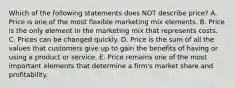 Which of the following statements does NOT describe​ price? A. Price is one of the most flexible marketing mix elements. B. Price is the only element in the marketing mix that represents costs. C. Prices can be changed quickly. D. Price is the sum of all the values that customers give up to gain the benefits of having or using a product or service. E. Price remains one of the most important elements that determine a​ firm's market share and profitability.