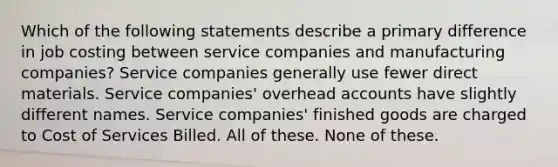 Which of the following statements describe a primary difference in job costing between service companies and manufacturing companies? Service companies generally use fewer direct materials. Service companies' overhead accounts have slightly different names. Service companies' finished goods are charged to Cost of Services Billed. All of these. None of these.