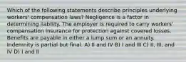 Which of the following statements describe principles underlying workers' compensation laws? Negligence is a factor in determining liability. The employer is required to carry workers' compensation insurance for protection against covered losses. Benefits are payable in either a lump sum or an annuity. Indemnity is partial but final. A) II and IV B) I and III C) II, III, and IV D) I and II