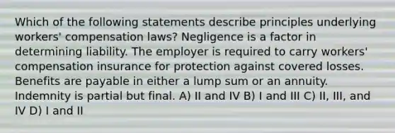 Which of the following statements describe principles underlying workers' compensation laws? Negligence is a factor in determining liability. The employer is required to carry workers' compensation insurance for protection against covered losses. Benefits are payable in either a lump sum or an annuity. Indemnity is partial but final. A) II and IV B) I and III C) II, III, and IV D) I and II