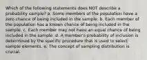 Which of the following statements does NOT describe a probability sample? a. Some members of the population have a zero chance of being included in the sample. b. Each member of the population has a known chance of being included in the sample. c. Each member may not have an equal chance of being included in the sample. d. A member's probability of inclusion is determined by the specific procedure that is used to select sample elements. e. The concept of sampling distribution is crucial.