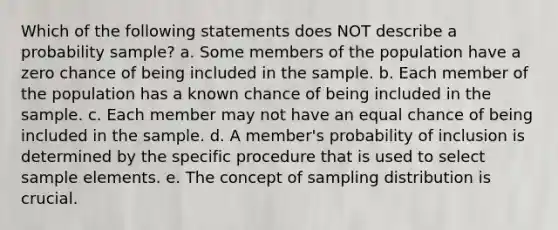 Which of the following statements does NOT describe a probability sample? a. Some members of the population have a zero chance of being included in the sample. b. Each member of the population has a known chance of being included in the sample. c. Each member may not have an equal chance of being included in the sample. d. A member's probability of inclusion is determined by the specific procedure that is used to select sample elements. e. The concept of sampling distribution is crucial.