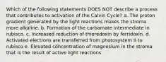 Which of the following statements DOES NOT describe a process that contributes to activation of the Calvin Cycle? a. The proton gradient generated by the light reactions makes the stroma more alkaline. b. Formation of the carbamate intermediate in rubisco. c. Increased reduction of thioredoxin by ferridoxin. d. Activated electrons are transferred from photosystem II to rubisco e. Elevated concentration of magnesium in the stroma that is the result of active light reactions