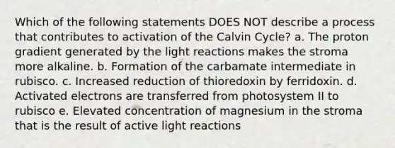 Which of the following statements DOES NOT describe a process that contributes to activation of the Calvin Cycle? a. The proton gradient generated by the <a href='https://www.questionai.com/knowledge/kSUoWrrvoC-light-reactions' class='anchor-knowledge'>light reactions</a> makes the stroma more alkaline. b. Formation of the carbamate intermediate in rubisco. c. Increased reduction of thioredoxin by ferridoxin. d. Activated electrons are transferred from photosystem II to rubisco e. Elevated concentration of magnesium in the stroma that is the result of active light reactions