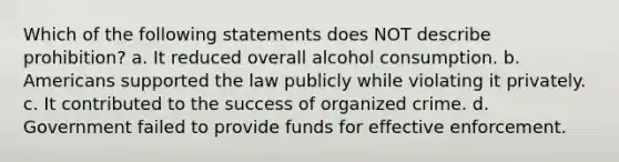 Which of the following statements does NOT describe prohibition? a. It reduced overall alcohol consumption. b. Americans supported the law publicly while violating it privately. c. It contributed to the success of organized crime. d. Government failed to provide funds for effective enforcement.