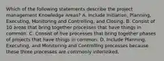 Which of the following statements describe the project management Knowledge Areas? A. Include Initiation, Planning, Executing, Monitoring and Controlling, and Closing. B. Consist of 10 areas that bring together processes that have things in common. C. Consist of five processes that bring together phases of projects that have things in common. D. Include Planning, Executing, and Monitoring and Controlling processes because these three processes are commonly interlinked.