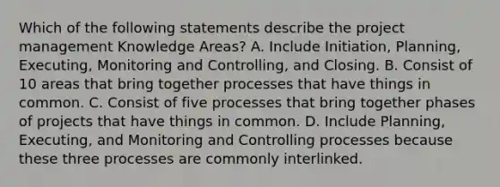 Which of the following statements describe the project management Knowledge Areas? A. Include Initiation, Planning, Executing, Monitoring and Controlling, and Closing. B. Consist of 10 areas that bring together processes that have things in common. C. Consist of five processes that bring together phases of projects that have things in common. D. Include Planning, Executing, and Monitoring and Controlling processes because these three processes are commonly interlinked.