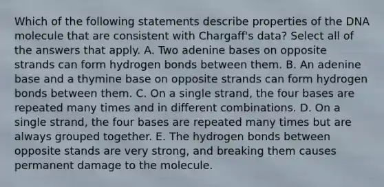 Which of the following statements describe properties of the DNA molecule that are consistent with Chargaff's data? Select all of the answers that apply. A. Two adenine bases on opposite strands can form hydrogen bonds between them. B. An adenine base and a thymine base on opposite strands can form hydrogen bonds between them. C. On a single strand, the four bases are repeated many times and in different combinations. D. On a single strand, the four bases are repeated many times but are always grouped together. E. The hydrogen bonds between opposite stands are very strong, and breaking them causes permanent damage to the molecule.