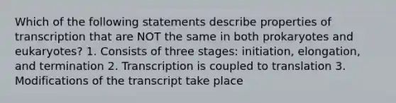 Which of the following statements describe properties of transcription that are NOT the same in both prokaryotes and eukaryotes? 1. Consists of three stages: initiation, elongation, and termination 2. Transcription is coupled to translation 3. Modifications of the transcript take place