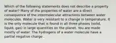 Which of the following statements does not describe a property of water? Many of the properties of water are a direct consequence of the intermolecular attractions between water molecules. Water is very resistant to a change in temperature. It is the only molecule that is found in all three phases (solid, liquid, gas) in large quantities on the planet. You are made mostly of water. The hydrogens of a water molecule have a partial negative charge .