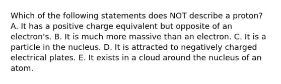 Which of the following statements does NOT describe a proton? A. It has a positive charge equivalent but opposite of an electron's. B. It is much more massive than an electron. C. It is a particle in the nucleus. D. It is attracted to negatively charged electrical plates. E. It exists in a cloud around the nucleus of an atom.