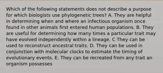 Which of the following statements does not describe a purpose for which biologists use phylogenetic trees? A. They are helpful in determining when and where an infectious organism once found in other animals first entered human populations. B. They are useful for determining how many times a particular trait may have evolved independently within a lineage. C They can be used to reconstruct ancestral traits. D. They can be used in conjunction with molecular clocks to estimate the timing of evolutionary events. E. They can be recreated from any trait an organism possesses