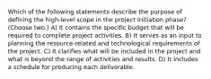 Which of the following statements describe the purpose of defining the high-level scope in the project Initiation phase? (Choose two.) A) It contains the specific budget that will be required to complete project activities. B) It serves as an input to planning the resource-related and technological requirements of the project. C) It clarifies what will be included in the project and what is beyond the range of activities and results. D) It includes a schedule for producing each deliverable.