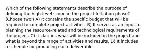 Which of the following statements describe the purpose of defining the high-level scope in the project Initiation phase? (Choose two.) A) It contains the specific budget that will be required to complete project activities. B) It serves as an input to planning the resource-related and technological requirements of the project. C) It clarifies what will be included in the project and what is beyond the range of activities and results. D) It includes a schedule for producing each deliverable.