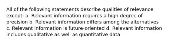 All of the following statements describe qualities of relevance except: a. Relevant information requires a high degree of precision b. Relevant information differs among the alternatives c. Relevant information is future-oriented d. Relevant information includes qualitative as well as quantitative data