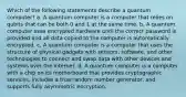 Which of the following statements describe a quantum computer? a. A quantum computer is a computer that relies on qubits that can be both 0 and 1 at the same time. b. A quantum computer uses encrypted hardware until the correct password is provided and all data copied to the computer is automatically encrypted. c. A quantum computer is a computer that uses the structure of physical gadgets with sensors, software, and other technologies to connect and swap data with other devices and systems over the internet. d. A quantum computer is a computer with a chip on its motherboard that provides cryptographic services, includes a true random number generator, and supports fully asymmetric encryption.