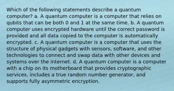 Which of the following statements describe a quantum computer? a. A quantum computer is a computer that relies on qubits that can be both 0 and 1 at the same time. b. A quantum computer uses encrypted hardware until the correct password is provided and all data copied to the computer is automatically encrypted. c. A quantum computer is a computer that uses the structure of physical gadgets with sensors, software, and other technologies to connect and swap data with other devices and systems over the internet. d. A quantum computer is a computer with a chip on its motherboard that provides cryptographic services, includes a true random number generator, and supports fully asymmetric encryption.