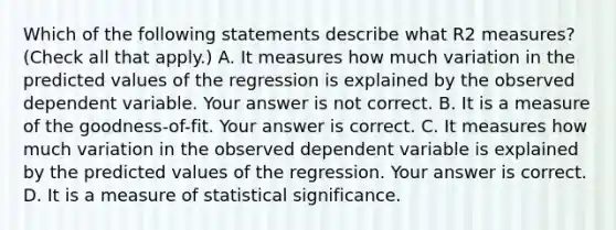 Which of the following statements describe what R2 ​measures? ​(Check all that apply.​) A. It measures how much variation in the predicted values of the regression is explained by the observed dependent variable. Your answer is not correct. B. It is a measure of the​ goodness-of-fit. Your answer is correct. C. It measures how much variation in the observed dependent variable is explained by the predicted values of the regression. Your answer is correct. D. It is a measure of statistical significance.