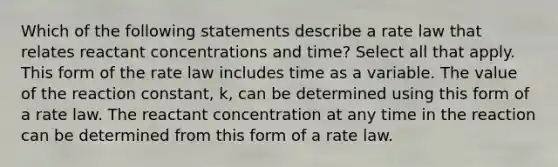 Which of the following statements describe a rate law that relates reactant concentrations and time? Select all that apply. This form of the rate law includes time as a variable. The value of the reaction constant, k, can be determined using this form of a rate law. The reactant concentration at any time in the reaction can be determined from this form of a rate law.