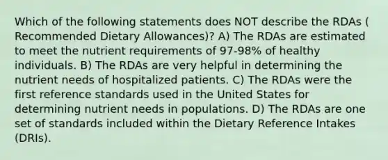 Which of the following statements does NOT describe the RDAs ( Recommended Dietary Allowances)? A) The RDAs are estimated to meet the nutrient requirements of 97-98% of healthy individuals. B) The RDAs are very helpful in determining the nutrient needs of hospitalized patients. C) The RDAs were the first reference standards used in the United States for determining nutrient needs in populations. D) The RDAs are one set of standards included within the Dietary Reference Intakes (DRIs).