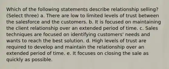 Which of the following statements describe relationship selling? (Select three) a. There are low to limited levels of trust between the salesforce and the customers. b. It is focused on maintaining the client relationship over an extended period of time. c. Sales techniques are focused on identifying customers' needs and wants to reach the best solution. d. High levels of trust are required to develop and maintain the relationship over an extended period of time. e. It focuses on closing the sale as quickly as possible.