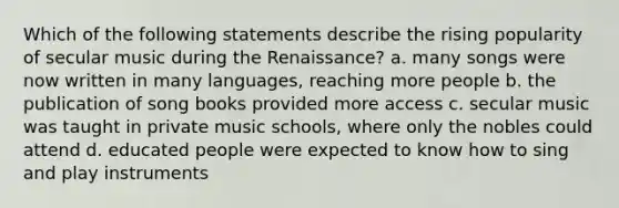 Which of the following statements describe the rising popularity of secular music during the Renaissance? a. many songs were now written in many languages, reaching more people b. the publication of song books provided more access c. secular music was taught in private music schools, where only the nobles could attend d. educated people were expected to know how to sing and play instruments