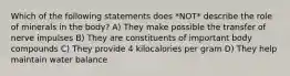Which of the following statements does *NOT* describe the role of minerals in the body? A) They make possible the transfer of nerve impulses B) They are constituents of important body compounds C) They provide 4 kilocalories per gram D) They help maintain water balance