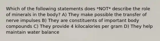 Which of the following statements does *NOT* describe the role of minerals in the body? A) They make possible the transfer of nerve impulses B) They are constituents of important body compounds C) They provide 4 kilocalories per gram D) They help maintain water balance