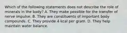 Which of the following statements does not describe the role of minerals in the body? A. They make possible for the transfer of nerve impulse. B. They are constituents of important body compounds. C. They provide 4 kcal per gram. D. They help maintain water balance.